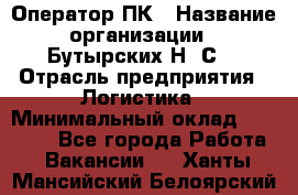 Оператор ПК › Название организации ­ Бутырских Н. С. › Отрасль предприятия ­ Логистика › Минимальный оклад ­ 18 000 - Все города Работа » Вакансии   . Ханты-Мансийский,Белоярский г.